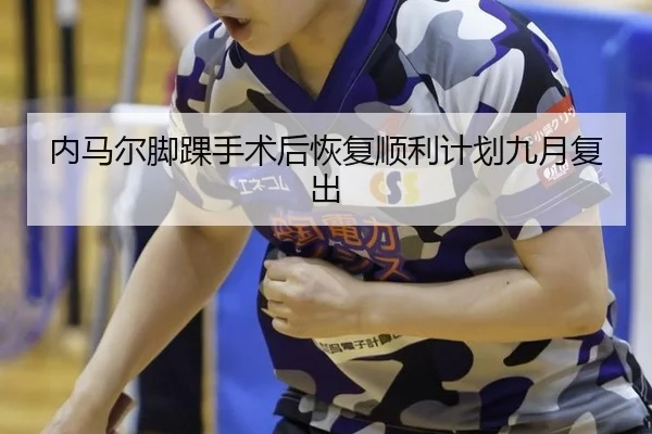 内马尔脚踝手术后恢复顺利计划九月复出