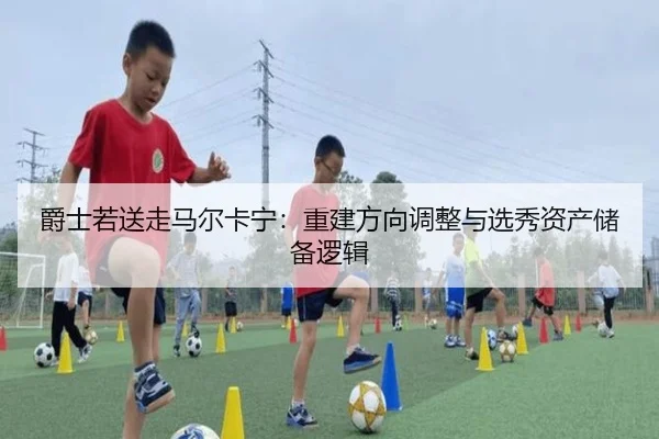 爵士若送走马尔卡宁：重建方向调整与选秀资产储备逻辑